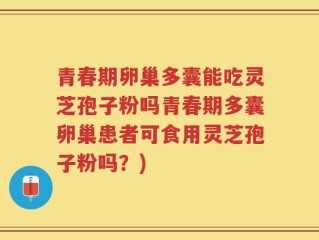 青春期卵巢多囊能吃灵芝孢子粉吗青春期多囊卵巢患者可食用灵芝孢子粉吗？)