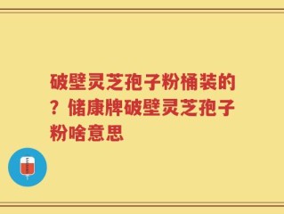 破壁灵芝孢子粉桶装的？储康牌破壁灵芝孢子粉啥意思