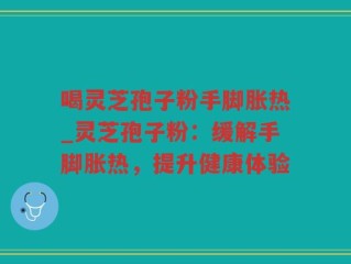 喝灵芝孢子粉手脚胀热_灵芝孢子粉：缓解手脚胀热，提升健康体验