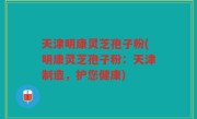 天津明康灵芝孢子粉(明康灵芝孢子粉：天津制造，护您健康)