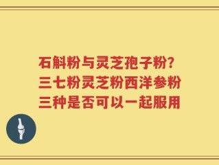 石斛粉与灵芝孢子粉？三七粉灵芝粉西洋参粉三种是否可以一起服用