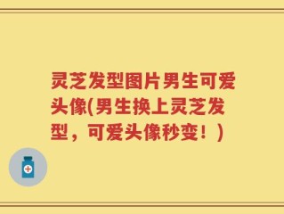 灵芝发型图片男生可爱头像(男生换上灵芝发型，可爱头像秒变！)