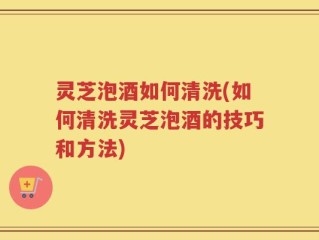 灵芝泡酒如何清洗(如何清洗灵芝泡酒的技巧和方法)