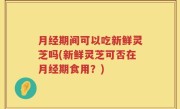 月经期间可以吃新鲜灵芝吗(新鲜灵芝可否在月经期食用？)