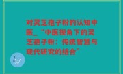对灵芝孢子粉的认知中医_“中医视角下的灵芝孢子粉：传统智慧与现代研究的结合”