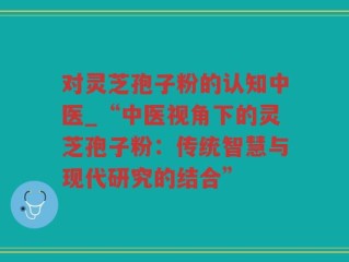 对灵芝孢子粉的认知中医_“中医视角下的灵芝孢子粉：传统智慧与现代研究的结合”