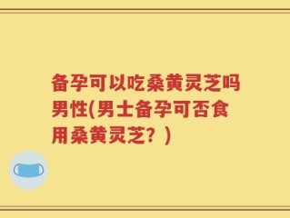 备孕可以吃桑黄灵芝吗男性(男士备孕可否食用桑黄灵芝？)