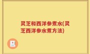 灵芝和西洋参煮水(灵芝西洋参水煮方法)