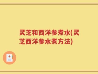 灵芝和西洋参煮水(灵芝西洋参水煮方法)