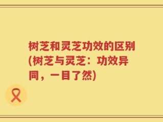 树芝和灵芝功效的区别(树芝与灵芝：功效异同，一目了然)