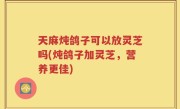 天麻炖鸽子可以放灵芝吗(炖鸽子加灵芝，营养更佳)
