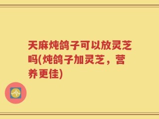 天麻炖鸽子可以放灵芝吗(炖鸽子加灵芝，营养更佳)