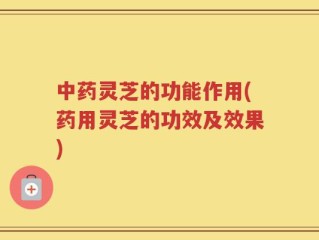 中药灵芝的功能作用(药用灵芝的功效及效果)