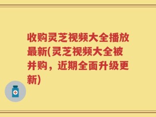 收购灵芝视频大全播放最新(灵芝视频大全被并购，近期全面升级更新)