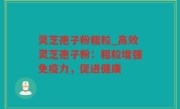 灵芝孢子粉粗粒_高效灵芝孢子粉：粗粒增强免疫力，促进健康