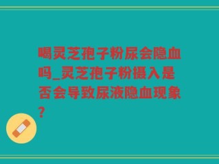喝灵芝孢子粉尿会隐血吗_灵芝孢子粉摄入是否会导致尿液隐血现象？