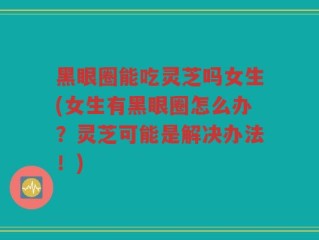 黑眼圈能吃灵芝吗女生(女生有黑眼圈怎么办？灵芝可能是解决办法！)
