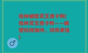 桂林破壁灵芝孢子粉(桂林灵芝孢子粉——破壁科技加持，功效更佳)