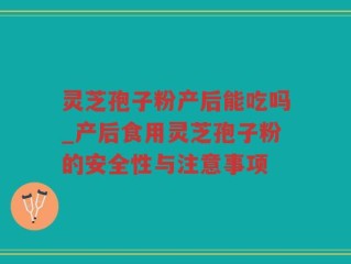 灵芝孢子粉产后能吃吗_产后食用灵芝孢子粉的安全性与注意事项