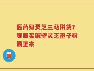 医药级灵芝三萜供货？哪里买破壁灵芝孢子粉最正宗