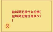 盐城灵芝是什么价格(盐城灵芝售价是多少？)