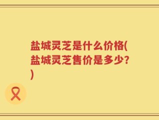盐城灵芝是什么价格(盐城灵芝售价是多少？)
