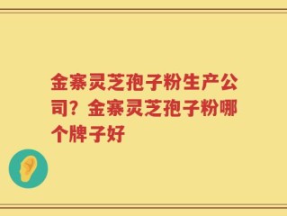金寨灵芝孢子粉生产公司？金寨灵芝孢子粉哪个牌子好
