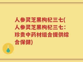 人参灵芝黑枸杞三七(人参灵芝黑枸杞三七：珍贵中药材组合提供综合保健)