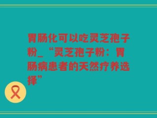 胃肠化可以吃灵芝孢子粉_“灵芝孢子粉：胃肠病患者的天然疗养选择”