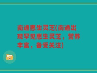 南通惠生灵芝(南通出现罕见惠生灵芝，营养丰富，备受关注)