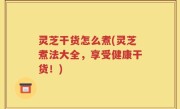 灵芝干货怎么煮(灵芝煮法大全，享受健康干货！)
