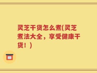 灵芝干货怎么煮(灵芝煮法大全，享受健康干货！)