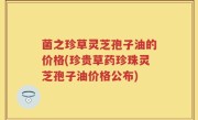 菌之珍草灵芝孢子油的价格(珍贵草药珍珠灵芝孢子油价格公布)