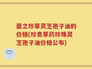 菌之珍草灵芝孢子油的价格(珍贵草药珍珠灵芝孢子油价格公布)