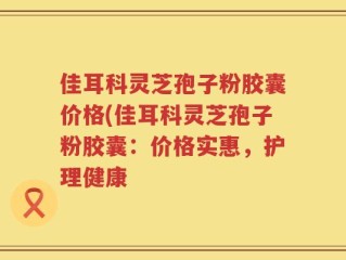 佳耳科灵芝孢子粉胶囊价格(佳耳科灵芝孢子粉胶囊：价格实惠，护理健康
