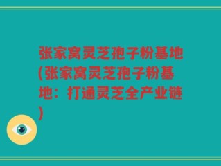 张家窝灵芝孢子粉基地(张家窝灵芝孢子粉基地：打通灵芝全产业链)