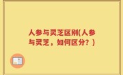 人参与灵芝区别(人参与灵芝，如何区分？)