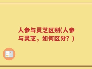 人参与灵芝区别(人参与灵芝，如何区分？)