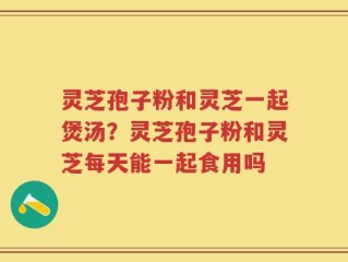 灵芝孢子粉和灵芝一起煲汤？灵芝孢子粉和灵芝每天能一起食用吗