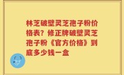林芝破壁灵芝孢子粉价格表？修正牌破壁灵芝孢子粉《官方价格》到底多少钱一盒