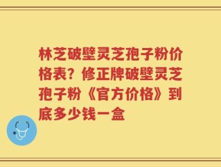 林芝破壁灵芝孢子粉价格表？修正牌破壁灵芝孢子粉《官方价格》到底多少钱一盒