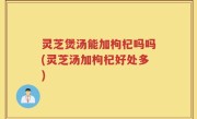 灵芝煲汤能加枸杞吗吗(灵芝汤加枸杞好处多)