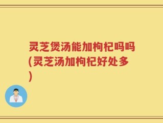 灵芝煲汤能加枸杞吗吗(灵芝汤加枸杞好处多)