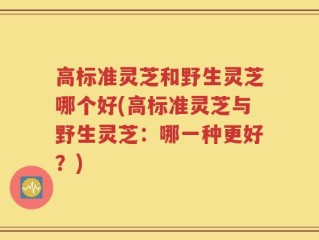 高标准灵芝和野生灵芝哪个好(高标准灵芝与野生灵芝：哪一种更好？)