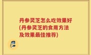 丹参灵芝怎么吃效果好(丹参灵芝的食用方法及效果最佳推荐)