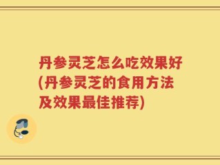 丹参灵芝怎么吃效果好(丹参灵芝的食用方法及效果最佳推荐)