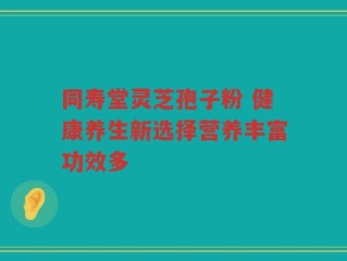 同寿堂灵芝孢子粉 健康养生新选择营养丰富功效多