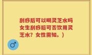 刮痧后可以喝灵芝水吗女生刮痧后可否饮用灵芝水？女性需知。)