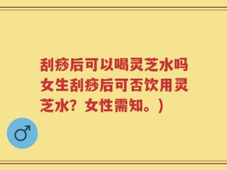 刮痧后可以喝灵芝水吗女生刮痧后可否饮用灵芝水？女性需知。)