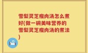 雪梨灵芝瘦肉汤怎么煮好(做一碗美味营养的雪梨灵芝瘦肉汤的煮法)